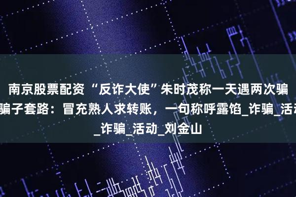南京股票配资 “反诈大使”朱时茂称一天遇两次骗局，揭露骗子套路：冒充熟人求转账，一句称呼露馅_诈骗_活动_刘金山