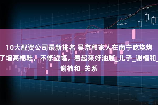 10大配资公司最新排名 吴京和家人在南宁吃烧烤，穿了增高棉鞋，不修边幅，看起来好油腻_儿子_谢楠和_关系