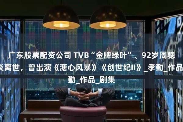 广东股票配资公司 TVB“金牌绿叶”、92岁周骢因肺炎离世，曾出演《溏心风暴》《创世纪II》_孝勤_作品_剧集