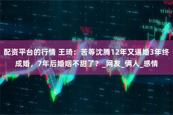 配资平台的行情 王琦：苦等沈腾12年又逼婚3年终成婚，7年后婚姻不甜了？_网友_俩人_感情