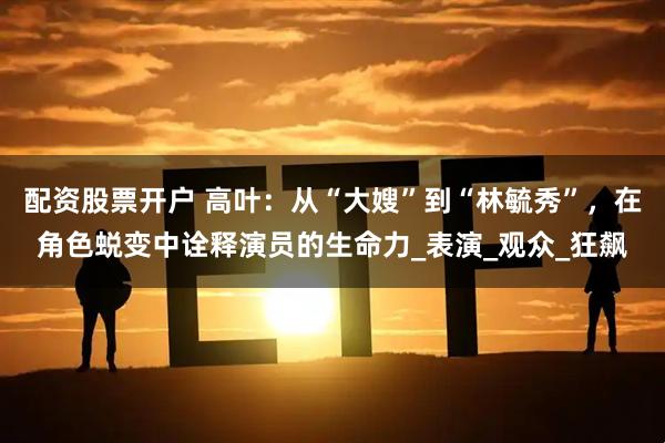 配资股票开户 高叶：从“大嫂”到“林毓秀”，在角色蜕变中诠释演员的生命力_表演_观众_狂飙