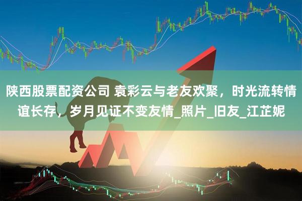 陕西股票配资公司 袁彩云与老友欢聚，时光流转情谊长存，岁月见证不变友情_照片_旧友_江芷妮
