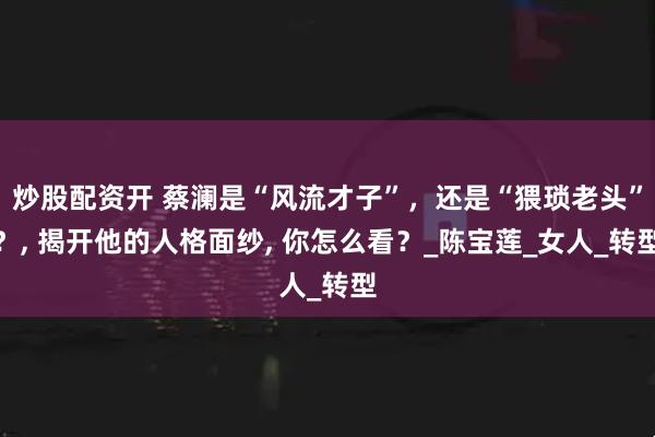 炒股配资开 蔡澜是“风流才子”，还是“猥琐老头”？, 揭开他的人格面纱, 你怎么看？_陈宝莲_女人_转型