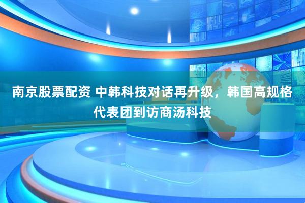 南京股票配资 中韩科技对话再升级，韩国高规格代表团到访商汤科技