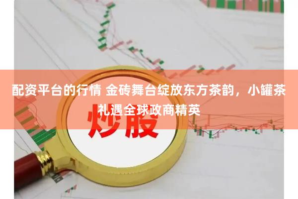 配资平台的行情 金砖舞台绽放东方茶韵，小罐茶礼遇全球政商精英