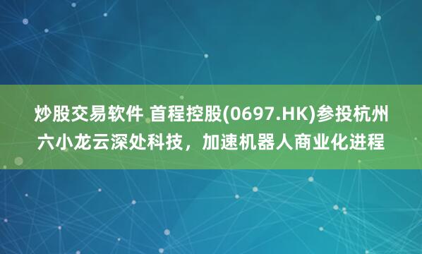 炒股交易软件 首程控股(0697.HK)参投杭州六小龙云深处科技，加速机器人商业化进程