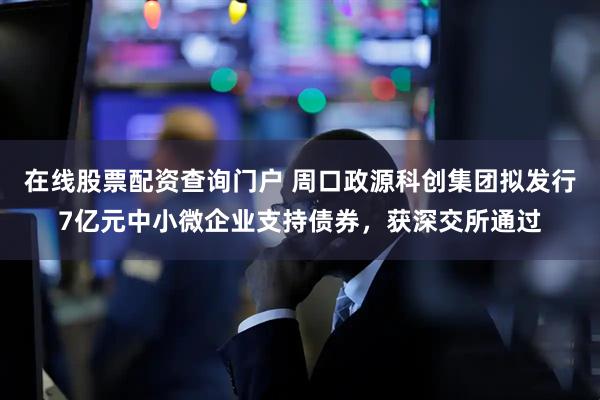 在线股票配资查询门户 周口政源科创集团拟发行7亿元中小微企业支持债券，获深交所通过