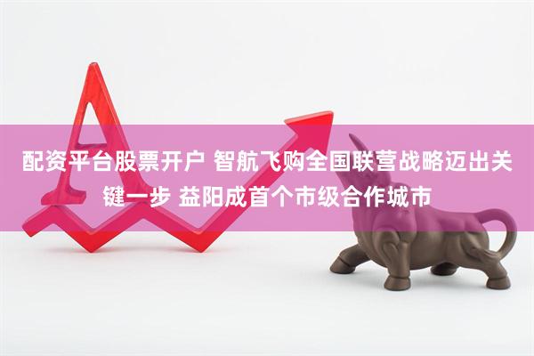 配资平台股票开户 智航飞购全国联营战略迈出关键一步 益阳成首个市级合作城市