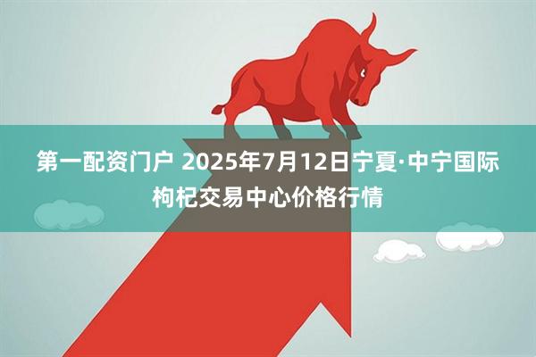 第一配资门户 2025年7月12日宁夏·中宁国际枸杞交易中心价格行情
