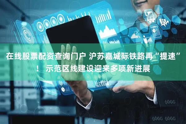 在线股票配资查询门户 沪苏嘉城际铁路再“提速”！ 示范区线建设迎来多项新进展