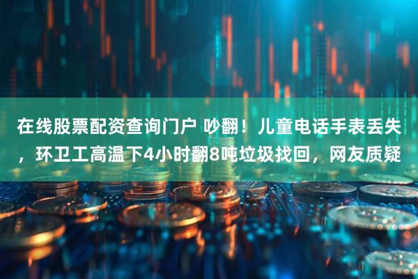 在线股票配资查询门户 吵翻！儿童电话手表丢失，环卫工高温下4小时翻8吨垃圾找回，网友质疑