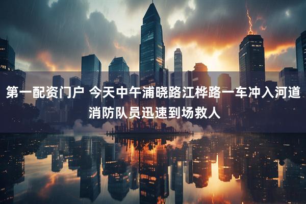 第一配资门户 今天中午浦晓路江桦路一车冲入河道 消防队员迅速到场救人