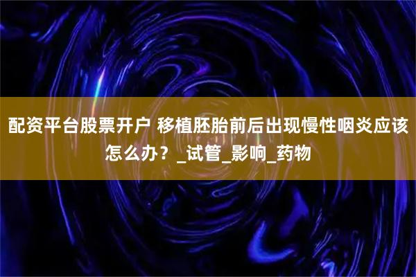 配资平台股票开户 移植胚胎前后出现慢性咽炎应该怎么办？_试管_影响_药物