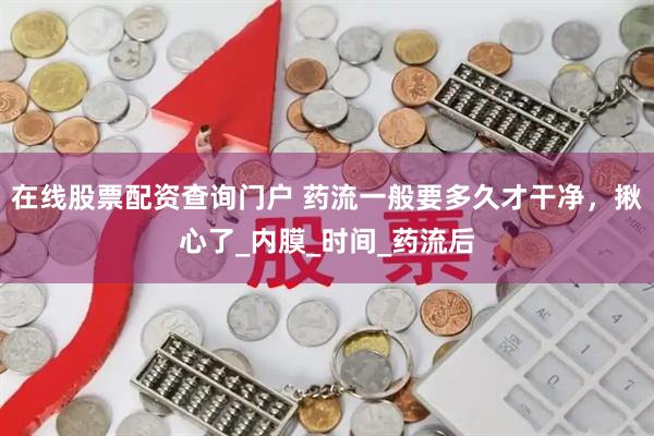 在线股票配资查询门户 药流一般要多久才干净，揪心了_内膜_时间_药流后