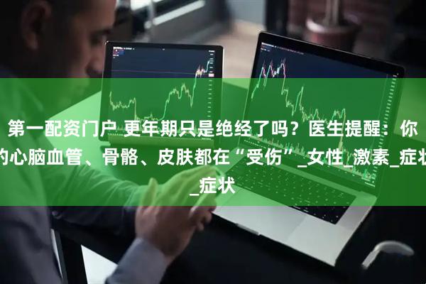 第一配资门户 更年期只是绝经了吗？医生提醒：你的心脑血管、骨骼、皮肤都在“受伤”_女性_激素_症状