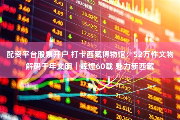 配资平台股票开户 打卡西藏博物馆：52万件文物解码千年文明｜辉煌60载 魅力新西藏
