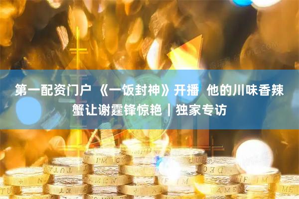 第一配资门户 《一饭封神》开播  他的川味香辣蟹让谢霆锋惊艳｜独家专访