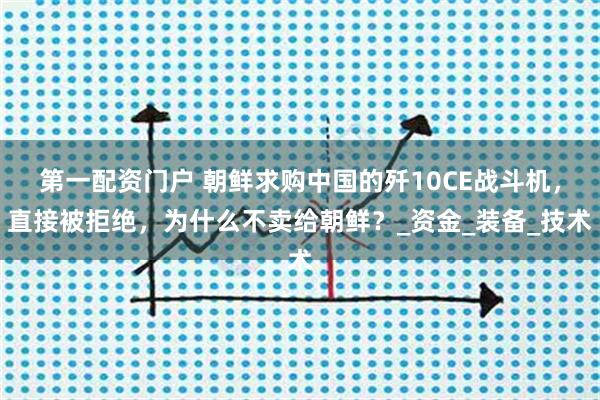 第一配资门户 朝鲜求购中国的歼10CE战斗机，直接被拒绝，为什么不卖给朝鲜？_资金_装备_技术