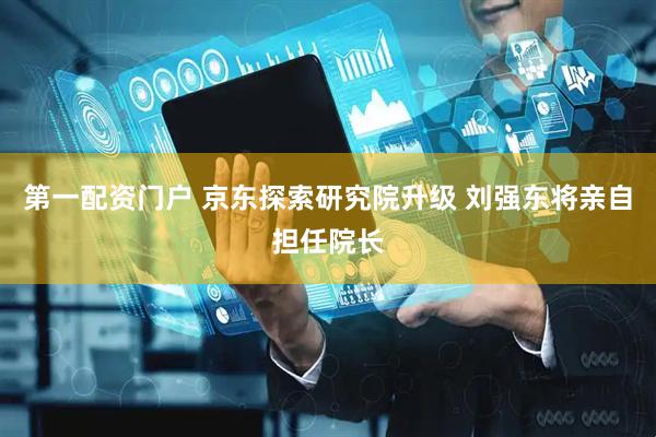 第一配资门户 京东探索研究院升级 刘强东将亲自担任院长