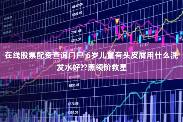 在线股票配资查询门户 6岁儿童有头皮屑用什么洗发水好??黑领阶救星