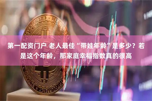 第一配资门户 老人最佳“带娃年龄”是多少？若是这个年龄，那家庭幸福指数真的很高