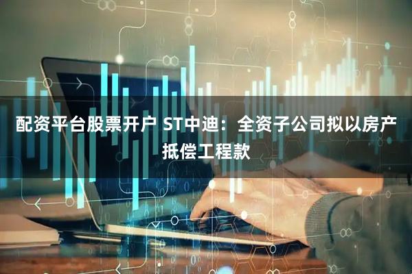 配资平台股票开户 ST中迪:全资子公司拟以房产抵偿工程款