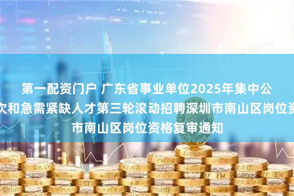 第一配资门户 广东省事业单位2025年集中公开招聘高层次和急需紧缺人才第三轮滚动招聘深圳市南山区岗位资格复审通知