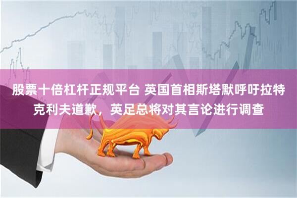 股票十倍杠杆正规平台 英国首相斯塔默呼吁拉特克利夫道歉，英足总将对其言论进行调查